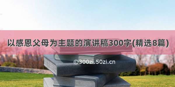 以感恩父母为主题的演讲稿300字(精选8篇)