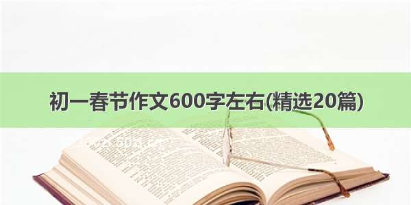 初一春节作文600字左右(精选20篇)