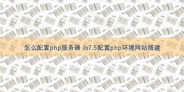 怎么配置php服务器 iis7.5配置php环境网站搭建