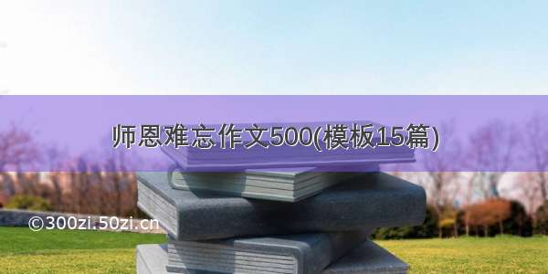 师恩难忘作文500(模板15篇)