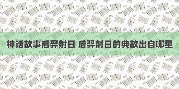 神话故事后羿射日 后羿射日的典故出自哪里