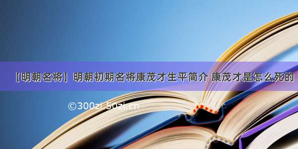 【明朝名将】明朝初期名将康茂才生平简介 康茂才是怎么死的