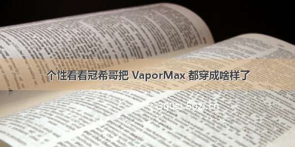 个性看看冠希哥把 VaporMax 都穿成啥样了