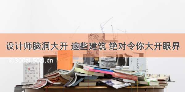 设计师脑洞大开 这些建筑 绝对令你大开眼界