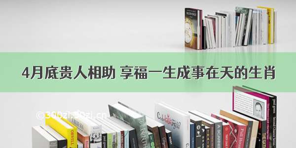 4月底贵人相助 享福一生成事在天的生肖