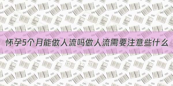 怀孕5个月能做人流吗做人流需要注意些什么