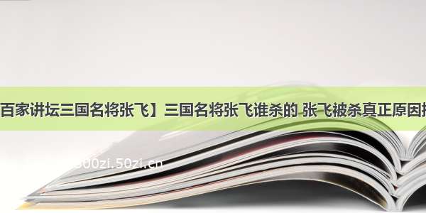 【百家讲坛三国名将张飞】三国名将张飞谁杀的 张飞被杀真正原因揭秘