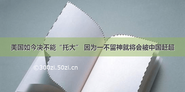 美国如今决不能“托大” 因为一不留神就将会被中国赶超