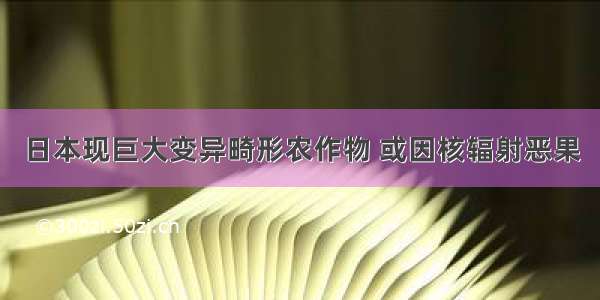 日本现巨大变异畸形农作物 或因核辐射恶果