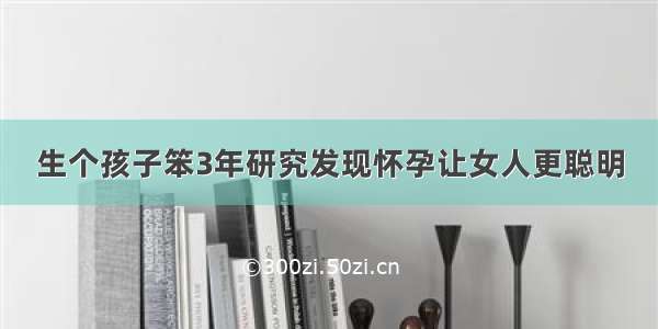 生个孩子笨3年研究发现怀孕让女人更聪明