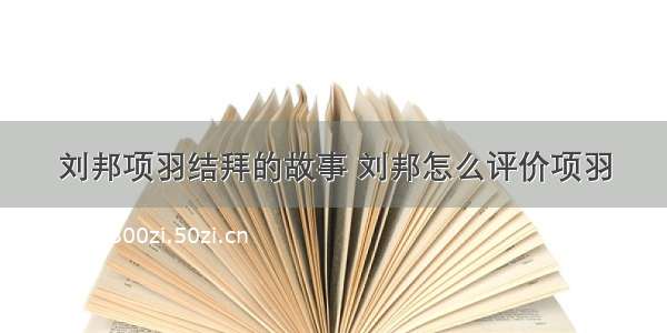 刘邦项羽结拜的故事 刘邦怎么评价项羽