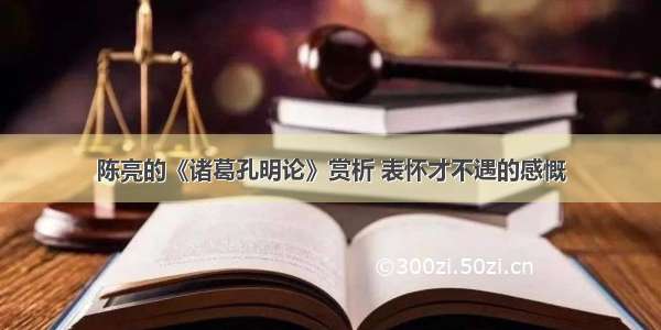 陈亮的《诸葛孔明论》赏析 表怀才不遇的感慨