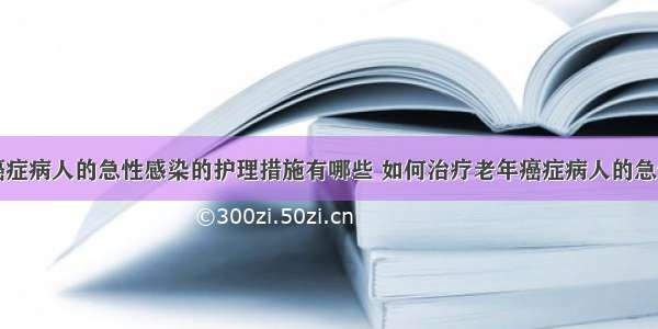 老年癌症病人的急性感染的护理措施有哪些 如何治疗老年癌症病人的急性感染