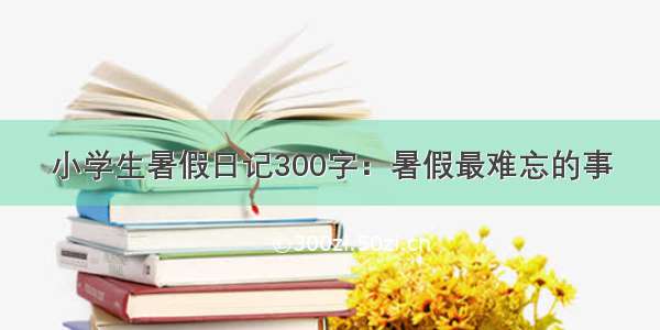 小学生暑假日记300字：暑假最难忘的事