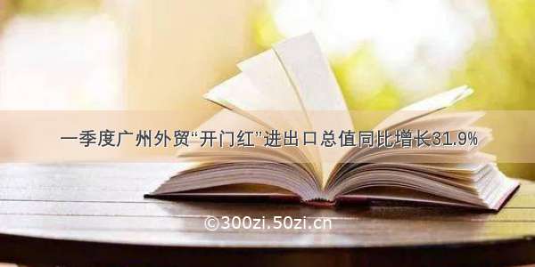 一季度广州外贸“开门红”进出口总值同比增长31.9%