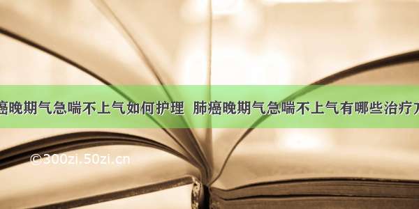 肺癌晚期气急喘不上气如何护理  肺癌晚期气急喘不上气有哪些治疗方法