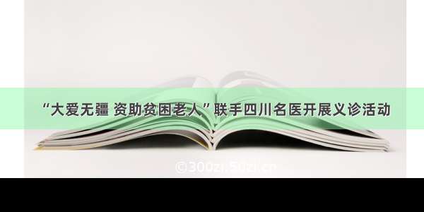 “大爱无疆 资助贫困老人”联手四川名医开展义诊活动