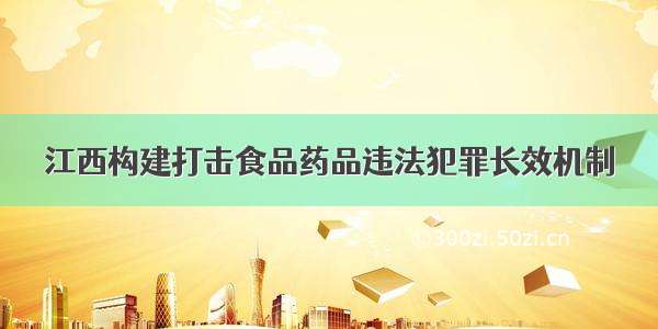 江西构建打击食品药品违法犯罪长效机制