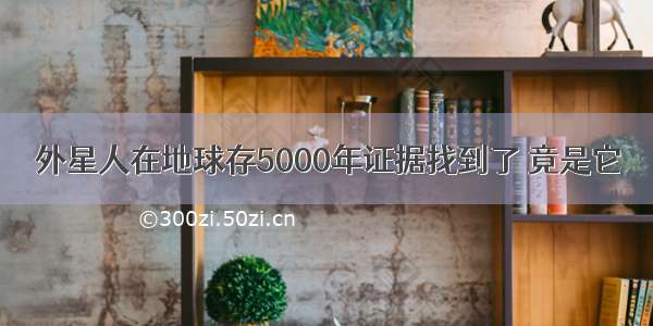 外星人在地球存5000年证据找到了 竟是它