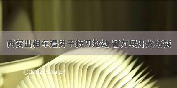 西安出租车遭男子持刀抢劫 警方展开大堵截