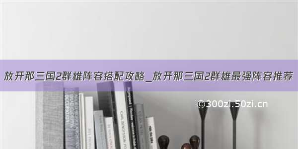 放开那三国2群雄阵容搭配攻略_放开那三国2群雄最强阵容推荐