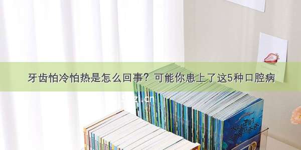 牙齿怕冷怕热是怎么回事？可能你患上了这5种口腔病