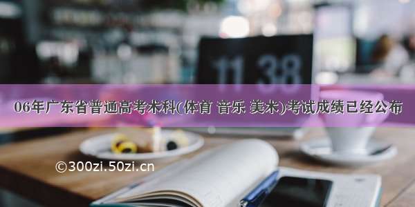 06年广东省普通高考术科(体育 音乐 美术)考试成绩已经公布