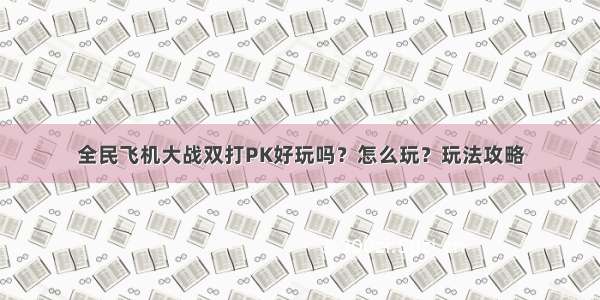 全民飞机大战双打PK好玩吗？怎么玩？玩法攻略