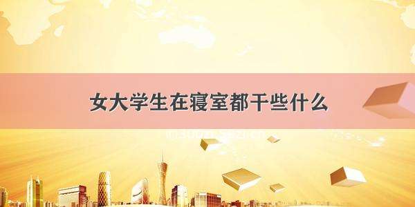 女大学生在寝室都干些什么