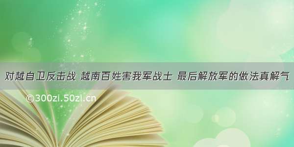 对越自卫反击战 越南百姓害我军战士 最后解放军的做法真解气