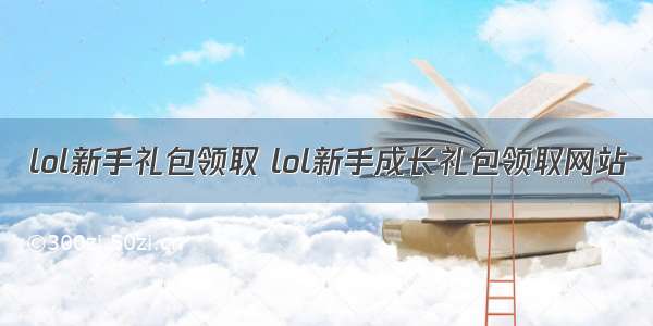 lol新手礼包领取 lol新手成长礼包领取网站