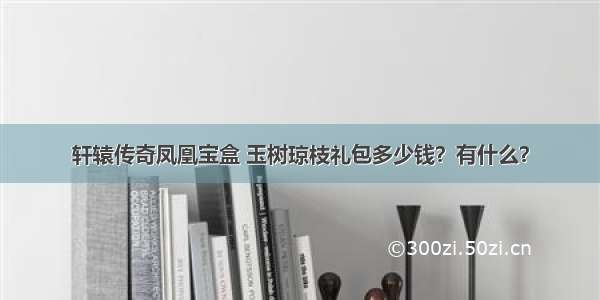 轩辕传奇凤凰宝盒 玉树琼枝礼包多少钱？有什么？