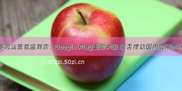 专访多啦运营总监刘欢：Google Play重回中国 能否搅动国内应用市场格局