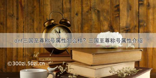 dnf三国至尊称号属性怎么样？三国至尊称号属性介绍