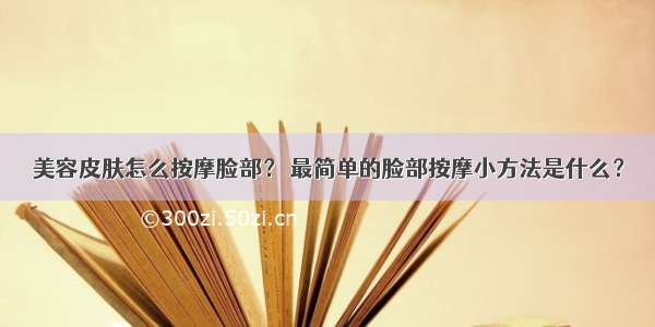 美容皮肤怎么按摩脸部？ 最简单的脸部按摩小方法是什么？