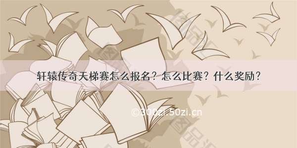 轩辕传奇天梯赛怎么报名？怎么比赛？什么奖励？