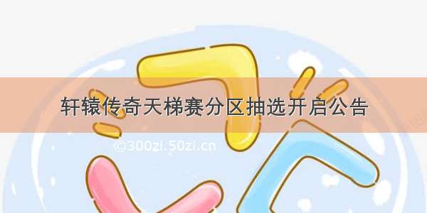 轩辕传奇天梯赛分区抽选开启公告