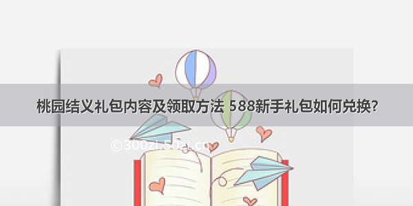 桃园结义礼包内容及领取方法 588新手礼包如何兑换？