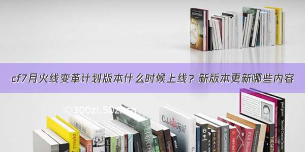 cf7月火线变革计划版本什么时候上线？新版本更新哪些内容