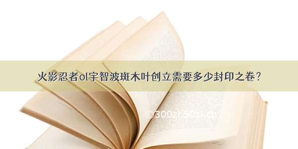 火影忍者ol宇智波斑木叶创立需要多少封印之卷？