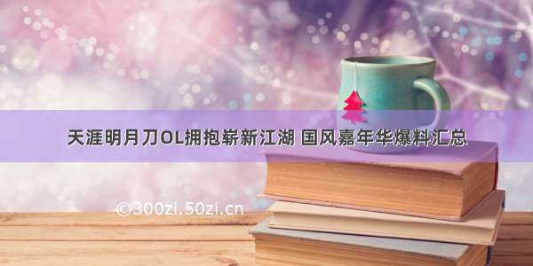 天涯明月刀OL拥抱崭新江湖 国风嘉年华爆料汇总