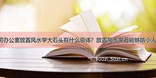 公司办公室放置风水学大石头有什么忌讳？放置风水学石能够防小人吗？