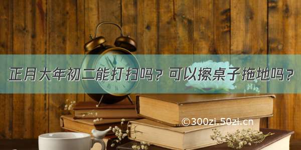 正月大年初二能打扫吗？可以擦桌子拖地吗？