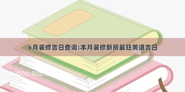 6月装修吉日查询:本月装修新房最旺黄道吉日