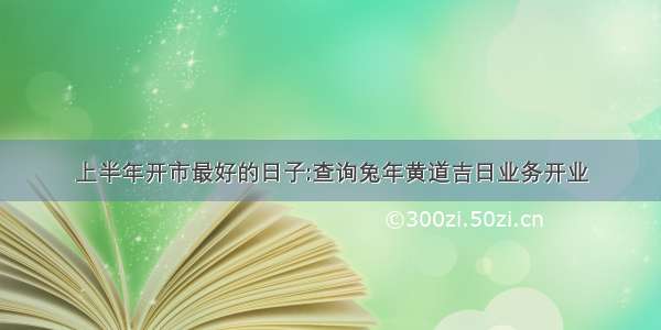 上半年开市最好的日子:查询兔年黄道吉日业务开业