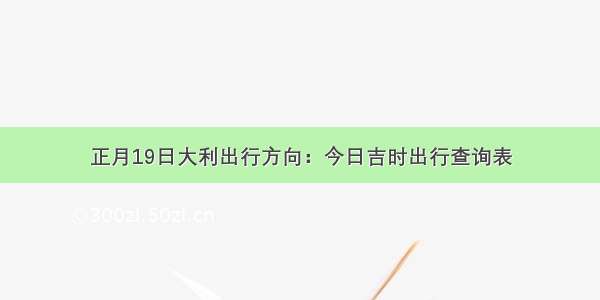 正月19日大利出行方向：今日吉时出行查询表