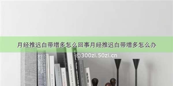 月经推迟白带增多怎么回事月经推迟白带增多怎么办