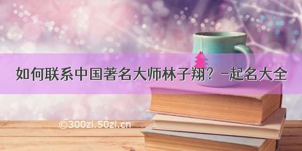 如何联系中国著名大师林子翔？-起名大全