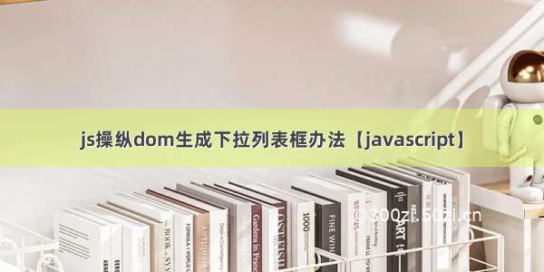 js操纵dom生成下拉列表框办法【javascript】