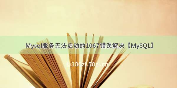 Mysql服务无法启动的1067错误解决【MySQL】